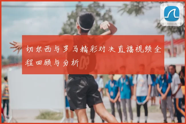 切尔西与罗马精彩对决直播视频全程回顾与分析