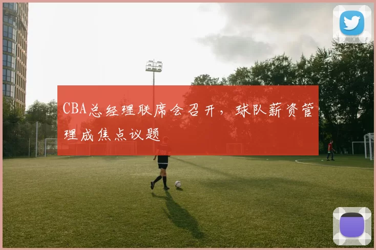 CBA总经理联席会召开，球队薪资管理成焦点议题