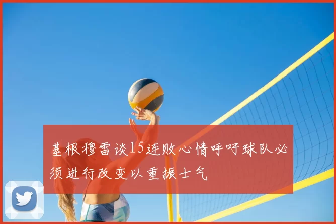 基根穆雷谈15连败心情呼吁球队必须进行改变以重振士气