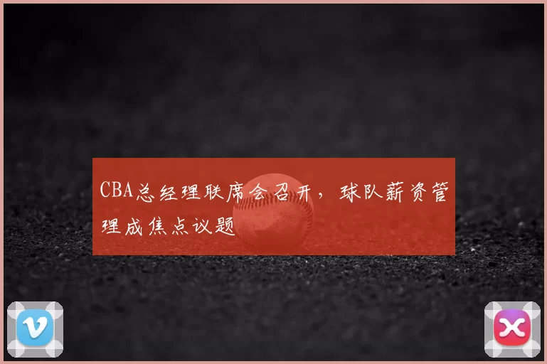 CBA总经理联席会召开，球队薪资管理成焦点议题