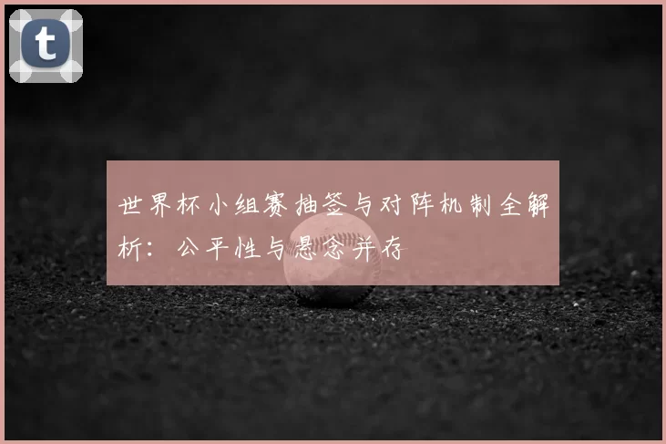 世界杯小组赛抽签与对阵机制全解析：公平性与悬念并存