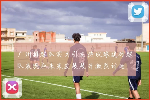 广州排球队实力引发热议球迷对球队表现和未来发展展开激烈讨论