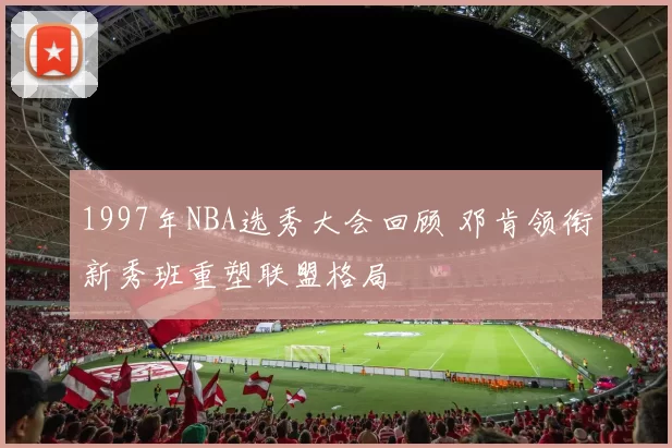 1997年NBA选秀大会回顾 邓肯领衔新秀班重塑联盟格局