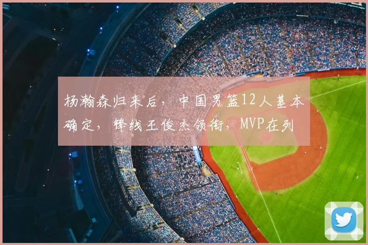 杨瀚森归来后,中国男篮12人基本确定,锋线王俊杰领衔,MVP在列