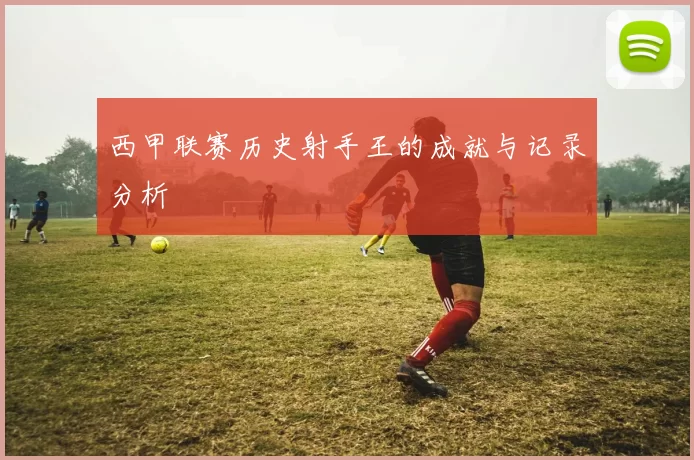西甲联赛历史射手王的成就与记录分析