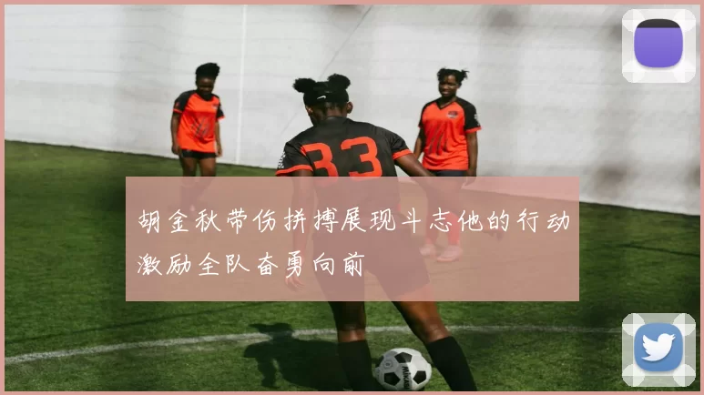 胡金秋带伤拼搏展现斗志他的行动激励全队奋勇向前