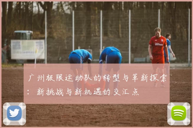 广州极限运动队的转型与革新探索：新挑战与新机遇的交汇点