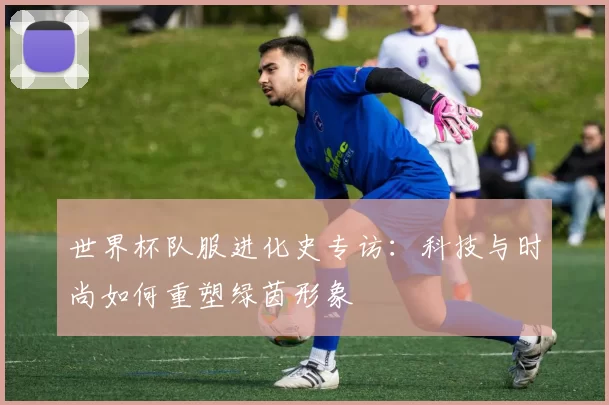 世界杯队服进化史专访：科技与时尚如何重塑绿茵形象