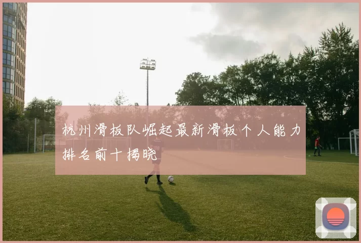 杭州滑板队崛起最新滑板个人能力排名前十揭晓