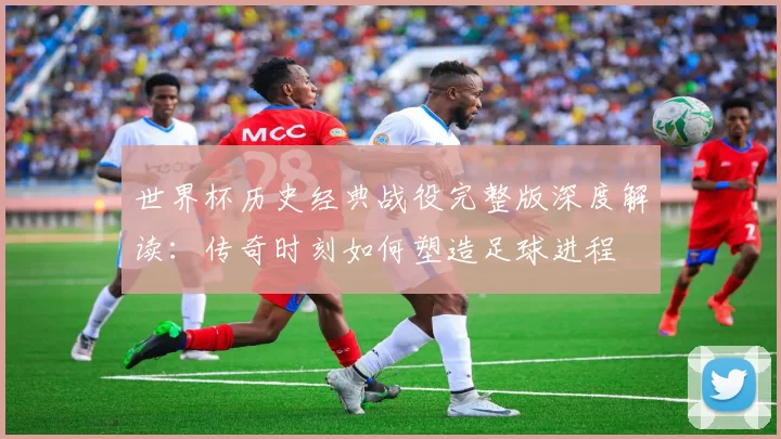 世界杯历史经典战役完整版深度解读:传奇时刻如何塑造足球进程